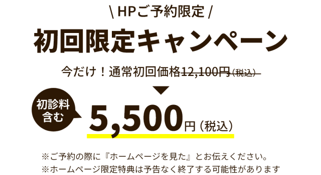  HPご予約限定 /　初回限定キャンペーン　今だけ！通常初回価格12,100円（税込）　初診料含む　5,500円（税込）　※ご予約の際に『ホームページを見た』とお伝えください。 ※ホームページ限定特典は予告なく終了する可能性があります