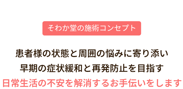 そわか堂の施術コンセプト。患者様の状態と周囲の悩みに寄り添い、早期の症状緩和と再発防止を目指す、日常生活の不安を解消するお手伝いをします。