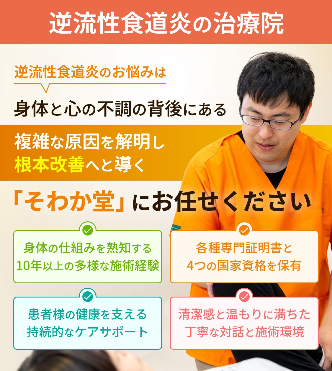 逆流性食道炎の治療院。逆流性食道炎のお悩みは身体と心の不調の背後にある複雑な原因を解明し根本改善へと導く「そわか堂」にお任せください。身体の仕組みを熟知する10年以上の多様な施術経験。各種専門証明書と4つの国家資格を保有。患者様の健康を支える持続的なケアサポート。清潔感と温もりに満ちた丁寧な対話と施術環境。