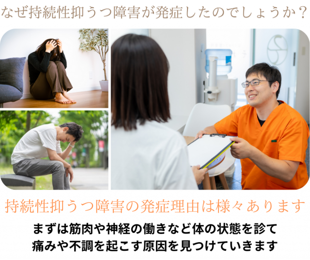 なぜ持続性抑うつ障害が発症したのでしょうか?持続性抑うつ障害の発症理由は様々あります。まずは筋肉や神経の働きなど身体の状態を診て 痛みや不調を起こす原因を見つけていきます
