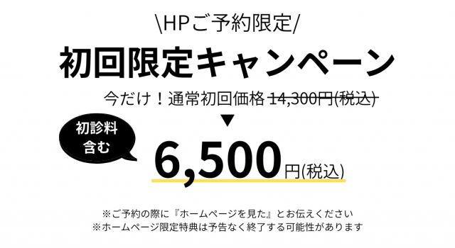  HPご予約限定 /　初回限定キャンペーン　今だけ！通常初回価格14,300円（税込）　初診料含む　6,500円（税込）　※ご予約の際に『ホームページを見た』とお伝えください。 ※ホームページ限定特典は予告なく終了する可能性があります