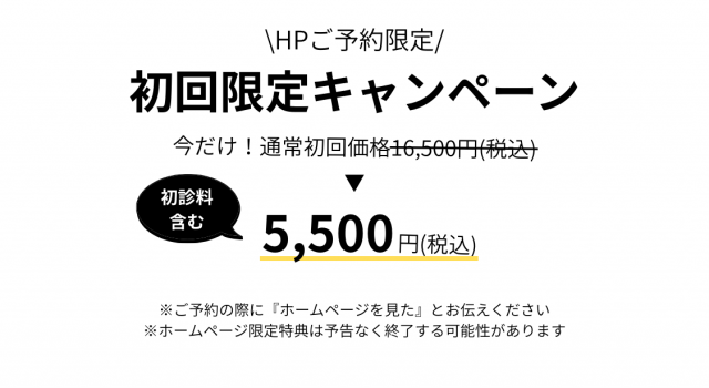  HPご予約限定 /　初回限定キャンペーン　今だけ！通常初回価格15,100円（税込）　初診料含む　5,500円（税込）　※ご予約の際に『ホームページを見た』とお伝えください。 ※ホームページ限定特典は予告なく終了する可能性があります